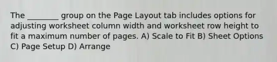 The ________ group on the Page Layout tab includes options for adjusting worksheet column width and worksheet row height to fit a maximum number of pages. A) Scale to Fit B) Sheet Options C) Page Setup D) Arrange