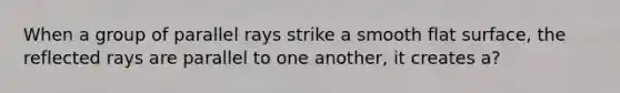 When a group of parallel rays strike a smooth flat surface, the reflected rays are parallel to one another, it creates a?