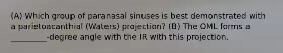 (A) Which group of paranasal sinuses is best demonstrated with a parietoacanthial (Waters) projection? (B) The OML forms a _________-degree angle with the IR with this projection.