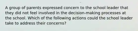 A group of parents expressed concern to the school leader that they did not feel involved in the decision-making processes at the school. Which of the following actions could the school leader take to address their concerns?