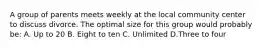 A group of parents meets weekly at the local community center to discuss divorce. The optimal size for this group would probably be: A. Up to 20 B. Eight to ten C. Unlimited D.Three to four