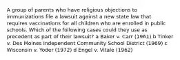 A group of parents who have religious objections to immunizations file a lawsuit against a new state law that requires vaccinations for all children who are enrolled in public schools. Which of the following cases could they use as precedent as part of their lawsuit? a Baker v. Carr (1961) b Tinker v. Des Moines Independent Community School District (1969) c Wisconsin v. Yoder (1972) d Engel v. Vitale (1962)