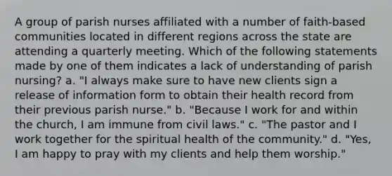 A group of parish nurses affiliated with a number of faith-based communities located in different regions across the state are attending a quarterly meeting. Which of the following statements made by one of them indicates a lack of understanding of parish nursing? a. "I always make sure to have new clients sign a release of information form to obtain their health record from their previous parish nurse." b. "Because I work for and within the church, I am immune from civil laws." c. "The pastor and I work together for the spiritual health of the community." d. "Yes, I am happy to pray with my clients and help them worship."