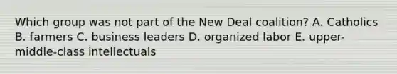 Which group was not part of the New Deal coalition? A. Catholics B. farmers C. business leaders D. organized labor E. upper-middle-class intellectuals