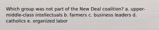 Which group was not part of the New Deal coalition? a. upper-middle-class intellectuals b. farmers c. business leaders d. catholics e. organized labor