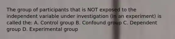 The group of participants that is NOT exposed to the independent variable under investigation (in an experiment) is called the: A. Control group B. Confound group C. Dependent group D. Experimental group