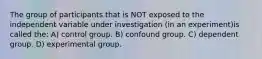 The group of participants that is NOT exposed to the independent variable under investigation (in an experiment)is called the: A) control group. B) confound group. C) dependent group. D) experimental group.