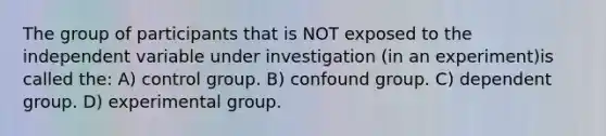 The group of participants that is NOT exposed to the independent variable under investigation (in an experiment)is called the: A) control group. B) confound group. C) dependent group. D) experimental group.