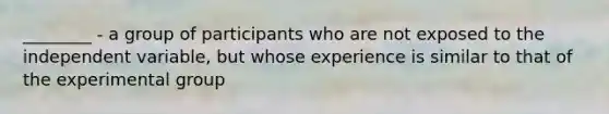 ________ - a group of participants who are not exposed to the independent variable, but whose experience is similar to that of the experimental group