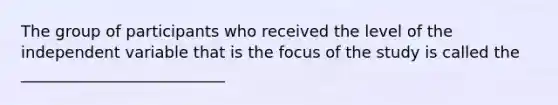 The group of participants who received the level of the independent variable that is the focus of the study is called the __________________________