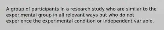 A group of participants in a research study who are similar to the experimental group in all relevant ways but who do not experience the experimental condition or independent variable.