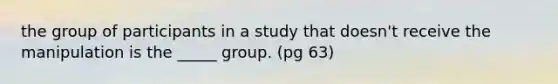 the group of participants in a study that doesn't receive the manipulation is the _____ group. (pg 63)