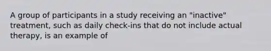 A group of participants in a study receiving an "inactive" treatment, such as daily check-ins that do not include actual therapy, is an example of