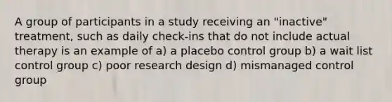 A group of participants in a study receiving an "inactive" treatment, such as daily check-ins that do not include actual therapy is an example of a) a placebo control group b) a wait list control group c) poor research design d) mismanaged control group