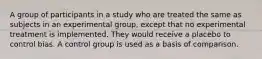 A group of participants in a study who are treated the same as subjects in an experimental group, except that no experimental treatment is implemented. They would receive a placebo to control bias. A control group is used as a basis of comparison.