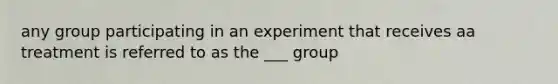 any group participating in an experiment that receives aa treatment is referred to as the ___ group