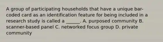 A group of participating households that have a unique bar-coded card as an identification feature for being included in a research study is called a ______. A. purposed community B. scanner-based panel C. networked focus group D. private community