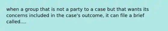 when a group that is not a party to a case but that wants its concerns included in the case's outcome, it can file a brief called....