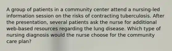 A group of patients in a community center attend a nursing-led information session on the risks of contracting tuberculosis. After the presentation, several patients ask the nurse for additional web-based resources regarding the lung disease. Which type of nursing diagnosis would the nurse choose for the community care plan?