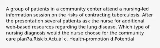 A group of patients in a community center attend a nursing-led information session on the risks of contracting tuberculosis. After the presentation several patients ask the nurse for additional web-based resources regarding the lung disease. Which type of nursing diagnosis would the nurse choose for the community care plan?a.Risk b.Actual c. Health-promotion d.Potential