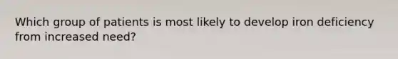 Which group of patients is most likely to develop iron deficiency from increased need?