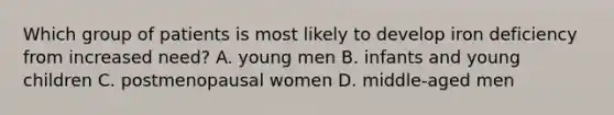 Which group of patients is most likely to develop iron deficiency from increased need? A. young men B. infants and young children C. postmenopausal women D. middle-aged men