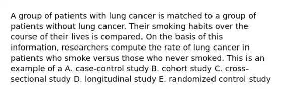 A group of patients with lung cancer is matched to a group of patients without lung cancer. Their smoking habits over the course of their lives is compared. On the basis of this information, researchers compute the rate of lung cancer in patients who smoke versus those who never smoked. This is an example of a A. case-control study B. cohort study C. cross-sectional study D. longitudinal study E. randomized control study