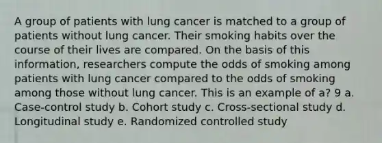 A group of patients with lung cancer is matched to a group of patients without lung cancer. Their smoking habits over the course of their lives are compared. On the basis of this information, researchers compute the odds of smoking among patients with lung cancer compared to the odds of smoking among those without lung cancer. This is an example of a? 9 a. Case-control study b. Cohort study c. Cross-sectional study d. Longitudinal study e. Randomized controlled study