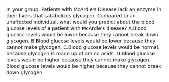 In your group: Patients with McArdle's Disease lack an enzyme in their livers that catabolizes glycogen. Compared to an unaffected individual, what would you predict about the blood glucose levels of a patient with McArdle's disease? A.Blood glucose levels would be lower because they cannot break down glycogen. B.Blood glucose levels would be lower because they cannot make glycogen. C.Blood glucose levels would be normal, because glycogen is made up of amino acids. D.Blood glucose levels would be higher because they cannot make glycogen. Blood glucose levels would be higher because they cannot break down glycogen.