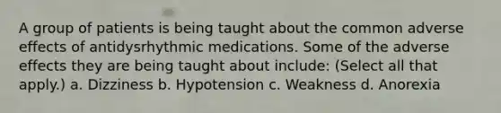 A group of patients is being taught about the common adverse effects of antidysrhythmic medications. Some of the adverse effects they are being taught about include: (Select all that apply.) a. Dizziness b. Hypotension c. Weakness d. Anorexia