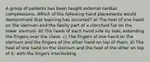 A group of patients has been taught external cardiac compressions. Which of the following hand placements would demonstrate that learning has occurred? a) The heel of one hand on the sternum and the fleshy part of a clenched fist on the lower sternum. b) The heels of each hand side by side, extending the fingers over the chest. c) The fingers of one hand on the sternum and the fingers of the other hand on top of them. d) The heel of one hand on the sternum and the heel of the other on top of it, with the fingers interlocking