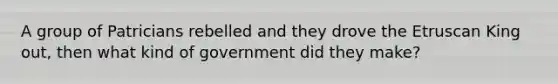 A group of Patricians rebelled and they drove the Etruscan King out, then what kind of government did they make?