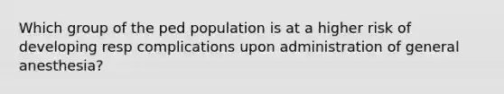 Which group of the ped population is at a higher risk of developing resp complications upon administration of general anesthesia?