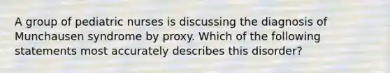 A group of pediatric nurses is discussing the diagnosis of Munchausen syndrome by proxy. Which of the following statements most accurately describes this disorder?