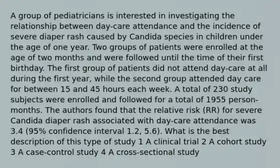 A group of pediatricians is interested in investigating the relationship between day-care attendance and the incidence of severe diaper rash caused by Candida species in children under the age of one year. Two groups of patients were enrolled at the age of two months and were followed until the time of their first birthday. The first group of patients did not attend day-care at all during the first year, while the second group attended day care for between 15 and 45 hours each week. A total of 230 study subjects were enrolled and followed for a total of 1955 person-months. The authors found that the relative risk (RR) for severe Candida diaper rash associated with day-care attendance was 3.4 (95% confidence interval 1.2, 5.6). What is the best description of this type of study 1 A clinical trial 2 A cohort study 3 A case-control study 4 A cross-sectional study