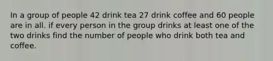 In a group of people 42 drink tea 27 drink coffee and 60 people are in all. if every person in the group drinks at least one of the two drinks find the number of people who drink both tea and coffee.