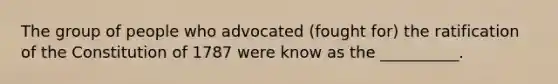 The group of people who advocated (fought for) the ratification of the Constitution of 1787 were know as the __________.