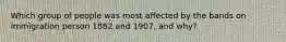 Which group of people was most affected by the bands on immigration person 1882 and 1907, and why?