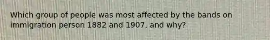 Which group of people was most affected by the bands on immigration person 1882 and 1907, and why?