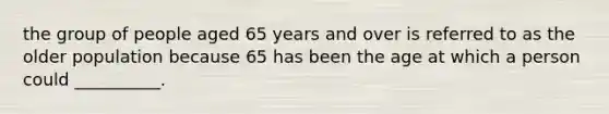 the group of people aged 65 years and over is referred to as the older population because 65 has been the age at which a person could __________.