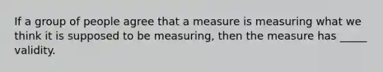 If a group of people agree that a measure is measuring what we think it is supposed to be measuring, then the measure has _____ validity.