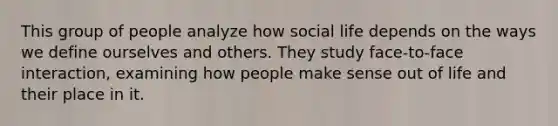 This group of people analyze how social life depends on the ways we define ourselves and others. They study face-to-face interaction, examining how people make sense out of life and their place in it.