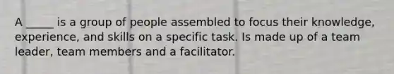 A _____ is a group of people assembled to focus their knowledge, experience, and skills on a specific task. Is made up of a team leader, team members and a facilitator.