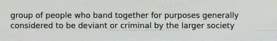 group of people who band together for purposes generally considered to be deviant or criminal by the larger society