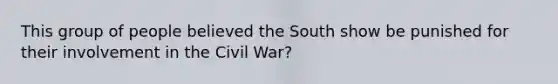 This group of people believed the South show be punished for their involvement in the Civil War?