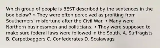 Which group of people is BEST described by the sentences in the box below? • They were often perceived as profiting from Southerners' misfortune after the Civil War. • Many were Northern businessmen and politicians. • They were supposed to make sure federal laws were followed in the South. A. Suffragists B. Carpetbaggers C. Confederates D. Scalawags