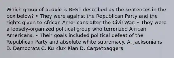 Which group of people is BEST described by the sentences in the box below? • They were against the Republican Party and the rights given to African Americans after the Civil War. • They were a loosely-organized political group who terrorized African Americans. • Their goals included political defeat of the Republican Party and absolute white supremacy. A. Jacksonians B. Democrats C. Ku Klux Klan D. Carpetbaggers