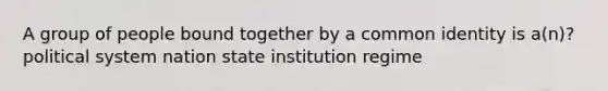 A group of people bound together by a common identity is a(n)? political system nation state institution regime