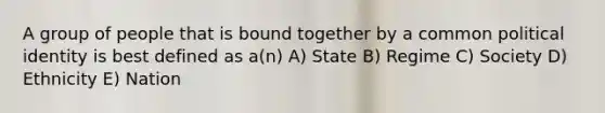 A group of people that is bound together by a common political identity is best defined as a(n) A) State B) Regime C) Society D) Ethnicity E) Nation