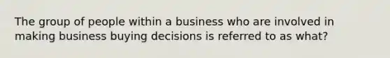 The group of people within a business who are involved in making business buying decisions is referred to as what?